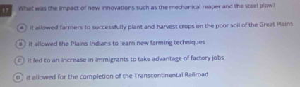 What was the impact of new innovations such as the mechanical reaper and the steel plow?
A it allowed farmers to successfully plant and harvest crops on the poor soil of the Great Plains
# it allowed the Plains Indians to learn new farming techniques
c it led to an increase in immigrants to take advantage of factory jobs
0) it allowed for the completion of the Transcontinental Railroad