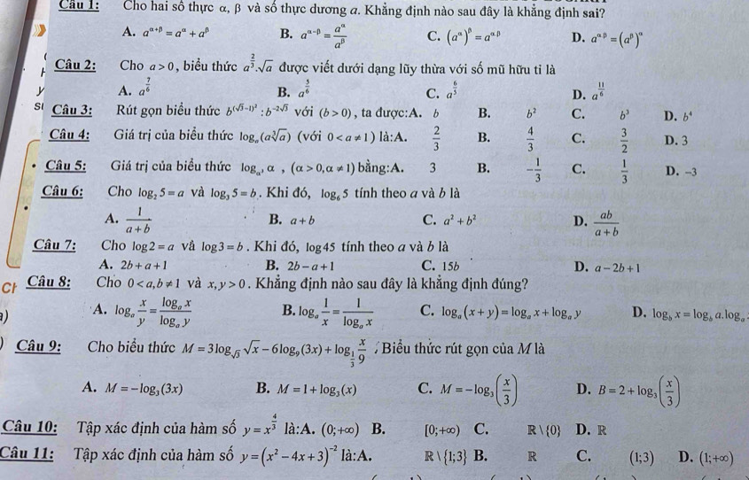 Cho hai số thực α, β và số thực dương a. Khẳng định nào sau đây là khẳng định sai?
A. a^(alpha +beta)=a^(alpha)+a^(beta) B. a^(alpha -beta)= a^(alpha)/a^(beta)  C. (a^(alpha))^beta =a^(alpha beta) D. a^(alpha beta)=(a^(beta))^alpha 
Câu 2: Cho a>0 , biểu thức a^(frac 2)3· sqrt(a) được viết dưới dạng lũy thừa với số mũ hữu tỉ là
y A. a^(frac 7)6 a^(frac 5)6 a^(frac 6)5 a^(frac 11)6
B.
C.
D.
s'  Câu 3:  Rút gọn biểu thức b^((sqrt(3)-1)^2):b^(-2sqrt(3)) với (b>0) , ta được:A. b B. b^2 C. b^3 D. b^4
Câu 4: Giá trị của biểu thức log _a(asqrt[3](a)) (với 0 là:A.  2/3  B.  4/3  C.  3/2  D. 3
Câu 5: Giá trị của biểu thức log _alpha ,alpha ,(alpha >0,alpha != 1) bằng:A. 3 B. - 1/3  C.  1/3  D. -3
Câu 6: Cho log _25=a và log _35=b. Khi đó, log _65 tính theo a và b là
A.  1/a+b   ab/a+b 
B. a+b C. a^2+b^2 D.
Câu 7: Cho log 2=a vå log 3=b. Khi đó, log 45 tính theo a và b là
A. 2b+a+1 B. 2b-a+1 C. 15b D. a-2b+1
Ch Câu 8: Cho 0 và x,y>0. Khẳng định nào sau đây là khẳng định đúng?
) A. log _a x/y =frac log _axlog _ay B. log _a 1/x =frac 1log _ax C. log _a(x+y)=log _ax+log _ay D. log _bx=log _ba.log _a
Câu 9: Cho biểu thức M=3log _sqrt(3)sqrt(x)-6log _9(3x)+log _ 1/3  x/9  Biểu thức rút gọn của M là
A. M=-log _3(3x) B. M=1+log _3(x) C. M=-log _3( x/3 ) D. B=2+log _3( x/3 )
Câu 10: Tập xác định của hàm số y=x^(frac 4)3la:A.(0;+∈fty ) B. [0;+∈fty ) C. R| 0 D. R
Câu 11: Tập xác định của hàm số y=(x^2-4x+3)^-2la:A. R| 1;3 B. R C. (1;3) D. (1;+∈fty )