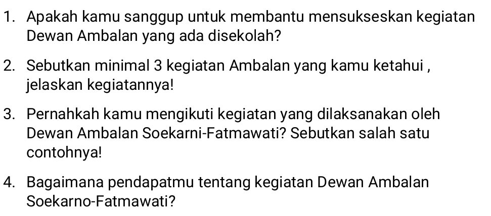 Apakah kamu sanggup untuk membantu mensukseskan kegiatan 
Dewan Ambalan yang ada disekolah? 
2. Sebutkan minimal 3 kegiatan Ambalan yang kamu ketahui , 
jelaskan kegiatannya! 
3. Pernahkah kamu mengikuti kegiatan yang dilaksanakan oleh 
Dewan Ambalan Soekarni-Fatmawati? Sebutkan salah satu 
contohnya! 
4. Bagaimana pendapatmu tentang kegiatan Dewan Ambalan 
Soekarno-Fatmawati?