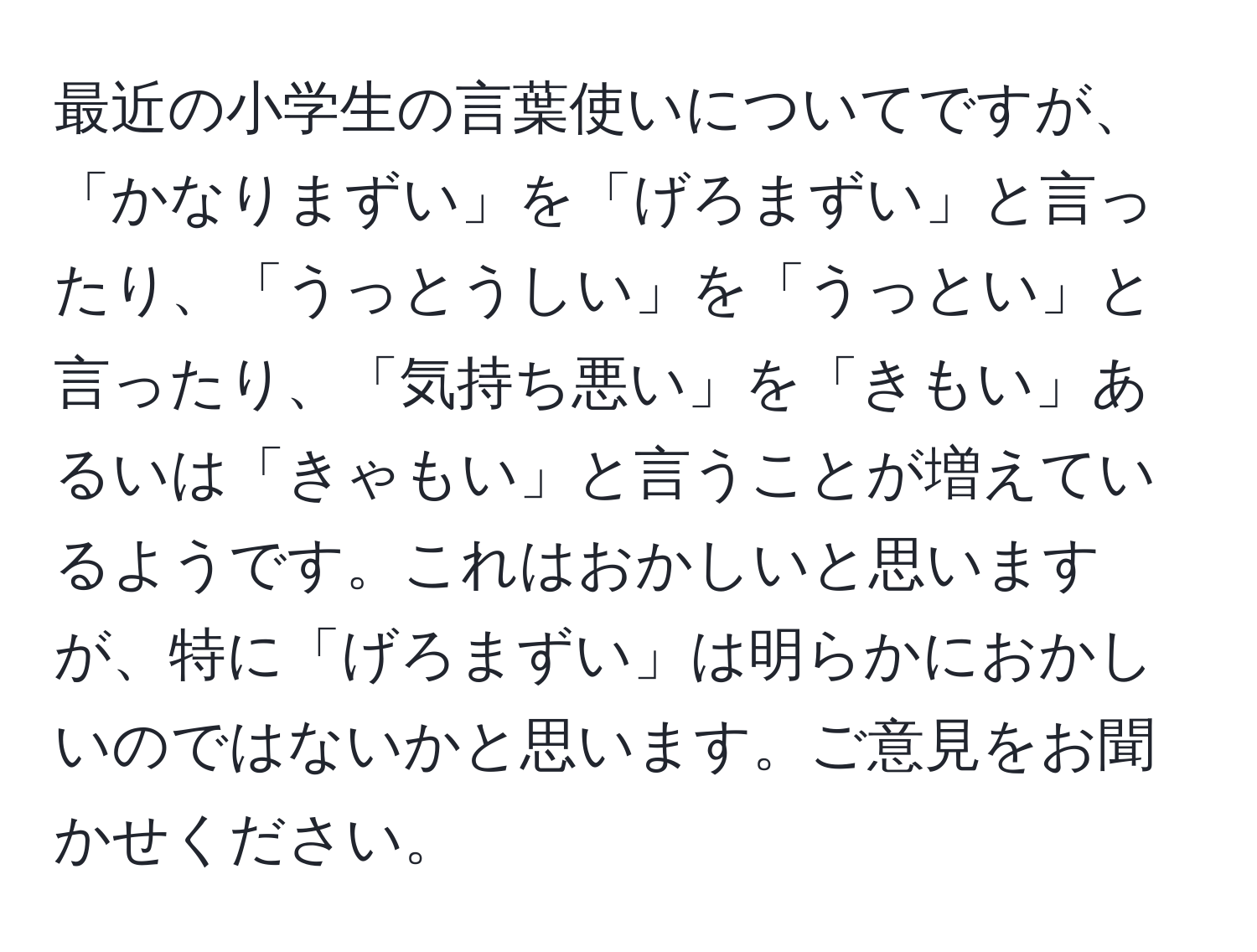 最近の小学生の言葉使いについてですが、「かなりまずい」を「げろまずい」と言ったり、「うっとうしい」を「うっとい」と言ったり、「気持ち悪い」を「きもい」あるいは「きゃもい」と言うことが増えているようです。これはおかしいと思いますが、特に「げろまずい」は明らかにおかしいのではないかと思います。ご意見をお聞かせください。