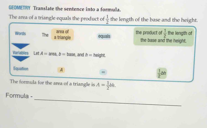 GEOMETRY Translate the sentence into a formula. 
The area of a triangle equals the product of  1/2  the length of the base and the height. 
area of 
Words The a triangle equals the product of  1/2  the length of 
the base and the height. 
Variables Let A= area, b=base , and h= height. 
Equation A
=
 1/2 bh
The formula for the area of a triangle is A= 1/2 bh. 
_ 
Formula -