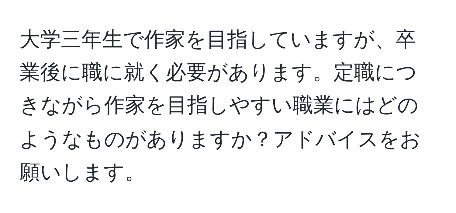 大学三年生で作家を目指していますが、卒業後に職に就く必要があります。定職につきながら作家を目指しやすい職業にはどのようなものがありますか？アドバイスをお願いします。