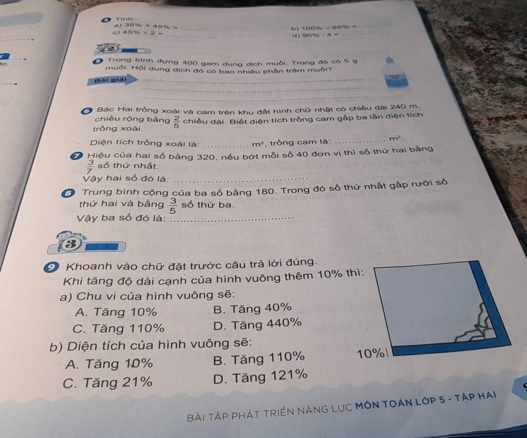 Tính:
a) 38% +45% = _ 100% -65% = _
c) 45% * 2=
b)
_
d) 90% :4=
_
Trong bình đựng 400 gam dung dịch muồi. Trong đó có 5 g
1ó. muối. Hỏi dung dịch đó có bao nhiêu phần trầm muối?
Bài giải
_
_
_
* Bác Hai trồng xoài và cam trên khu đất hình chữ nhật có chiều dài 240 m,
chiều rộng bằng
trồng xoài.  2/5  chiều dài. Biết diện tích trồng cam gấp ba lần diện tích
Diện tích trồng xoài là: _ m^2 , trồng cam là:
_ m^2. 
7 Hiệu của hai số bằng 320, nều bớt mỗi số 40 đơn vị thì số thứ hai bằng
 3/7  số thứ nhất.
Vậy hai số đó là:_
Đ Trung bình cộng của ba số bằng 180. Trong đó số thứ nhất gấp rưỡi số
thứ hai và bằng  3/5  số thứ ba.
Vậy ba số đó là:_
9 Khoanh vào chữ đặt trước câu trả lời đúng.
Khi tăng độ dài cạnh của hình vuông thêm 10% thì:
a) Chu vi của hình vuông sẽ:
A. Tăng 10% B. Tăng 40%
C. Tăng 110% D. Tăng 440%
b) Diện tích của hình vuông sẽ:
A. Tăng 10% B. Tăng 110%
C. Tăng 21% D. Tăng 121%
Bài TậP PHÁT TRIềN NĂNG LụC MÔN TOáN LớP 5 - TậP HAi