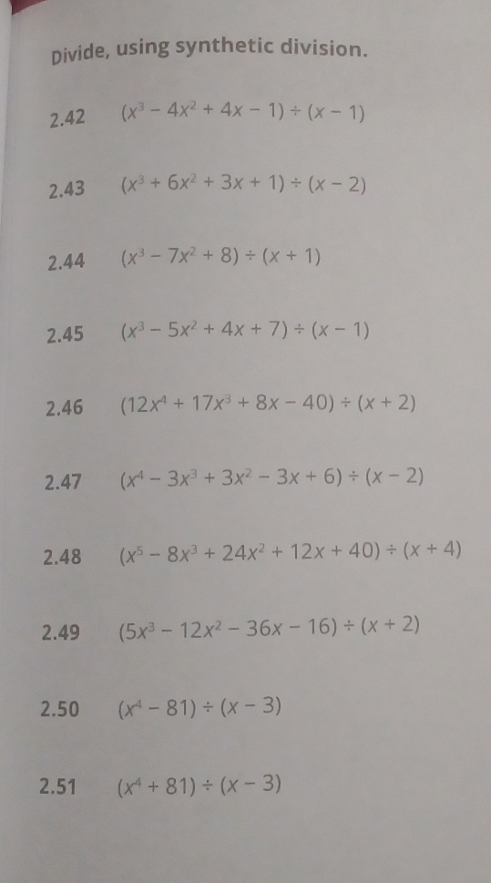 Divide, using synthetic division. 
2.42 (x^3-4x^2+4x-1)/ (x-1)
2.43 (x^3+6x^2+3x+1)/ (x-2)
2.44 (x^3-7x^2+8)/ (x+1)
2.45 (x^3-5x^2+4x+7)/ (x-1)
2.46 (12x^4+17x^3+8x-40)/ (x+2)
2.47 (x^4-3x^3+3x^2-3x+6)/ (x-2)
2.48 (x^5-8x^3+24x^2+12x+40)/ (x+4)
2.49 (5x^3-12x^2-36x-16)/ (x+2)
2.50 (x^4-81)/ (x-3)
2.51 (x^4+81)/ (x-3)