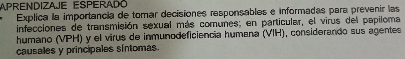 APRENDIZAJE ESPERADO 
Explica la importancia de tomar decisiones responsables e informadas para prevenir las 
infecciones de transmisión sexual más comunes; en particular, el virus del papiloma 
humano (VPH) y el virus de inmunodeficiencia humana (VIH), considerando sus agentes 
causales y principales síntomas.