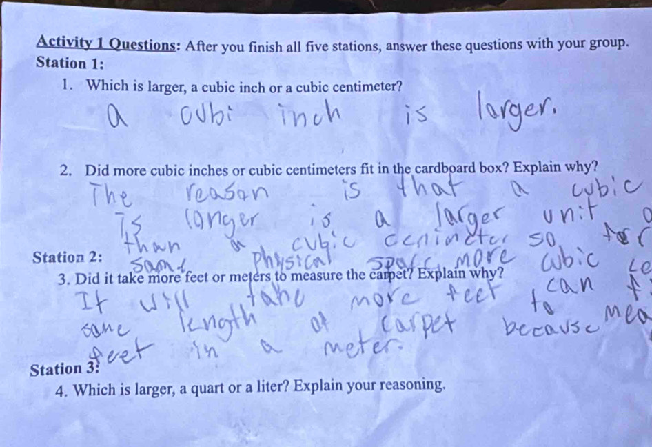 Activity 1 Questions: After you finish all five stations, answer these questions with your group. 
Station 1: 
1. Which is larger, a cubic inch or a cubic centimeter? 
2. Did more cubic inches or cubic centimeters fit in the cardboard box? Explain why? 
Station 2: 
3. Did it take more feet or meters to measure the carpet? Explain why? 
Station 3: 
4. Which is larger, a quart or a liter? Explain your reasoning.