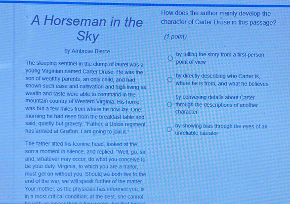 How does the author mainly develop the
A Horseman in the character of Carter Druse in this passage?
Sky (1 point)
by Ambrose Bierce by telling the story from a first-person
The sleeping sentinel in the clump of laurel was a point of view
young Virginian named Carter Druse. He was the by directly describing who Carter is,
son of wealthy parents, an only child, and had where he is from, and what he believes
known such ease and cultivation and high living as
wealth and taste were able to command in the by conveying details about Carter
mountain country of Western Virginia. His home through the descriptions of another
was but a few miles from where he now lay. One
morning he had risen from the breakfast table and character
said, quietly but gravely: "Father, a Union regiment by showing bias through the eyes of an
has arrived at Grafton. I am going to join it." unreliable narrator
The father lifted his leonine head, looked at the
son a moment in silence, and replied: "Well, go, sir,
and, whatever may occur, do what you conceive to
be your duty. Virginia, to which you are a traitor,
must get on without you. Should we both live to the
end of the war, we will speak further of the matter.
Your mother, as the physician has informed you, is
in a most critical condition; at the best, she cannot