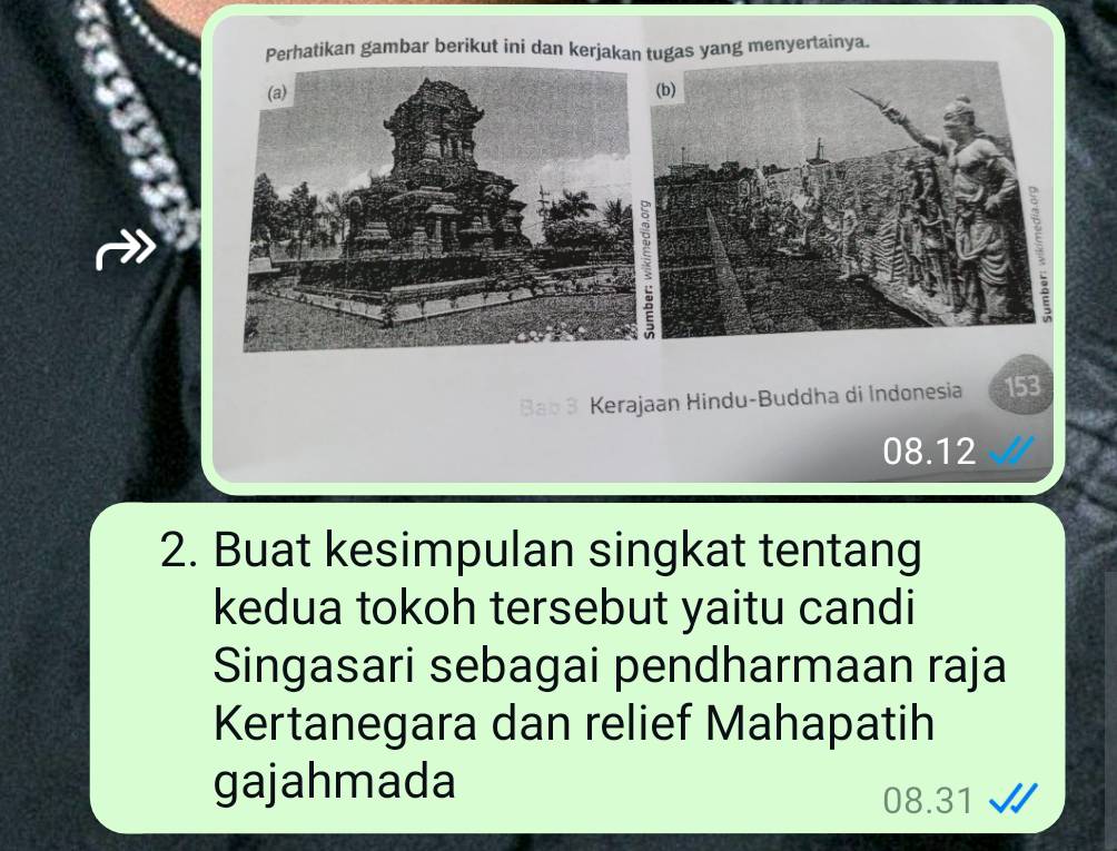 Perhatikan gambar berikut ini dan kerjakan tugas yang menyertainya.
Bab 3 Kerajaan Hindu-Buddha di Indonesia 153
08.12
2. Buat kesimpulan singkat tentang
kedua tokoh tersebut yaitu candi
Singasari sebagai pendharmaan raja
Kertanegara dan relief Mahapatih
gajahmada
08.31