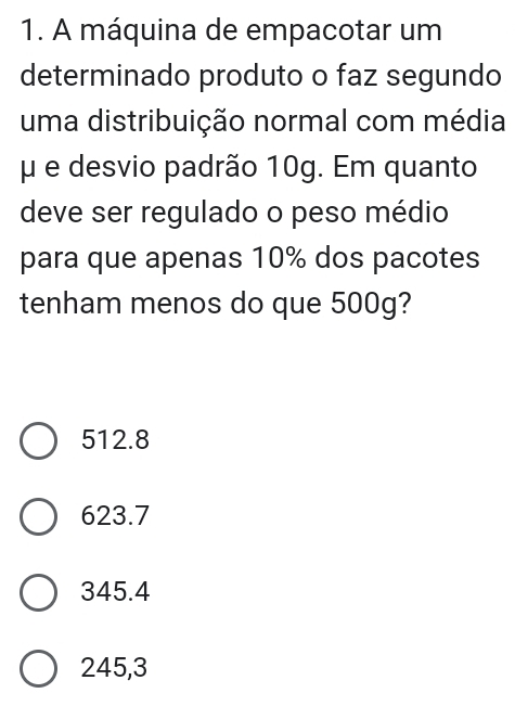 A máquina de empacotar um
determinado produto o faz segundo
uma distribuição normal com média
μ e desvio padrão 10g. Em quanto
deve ser regulado o peso médio
para que apenas 10% dos pacotes
tenham menos do que 500g?
512.8
623.7
345.4
245,3