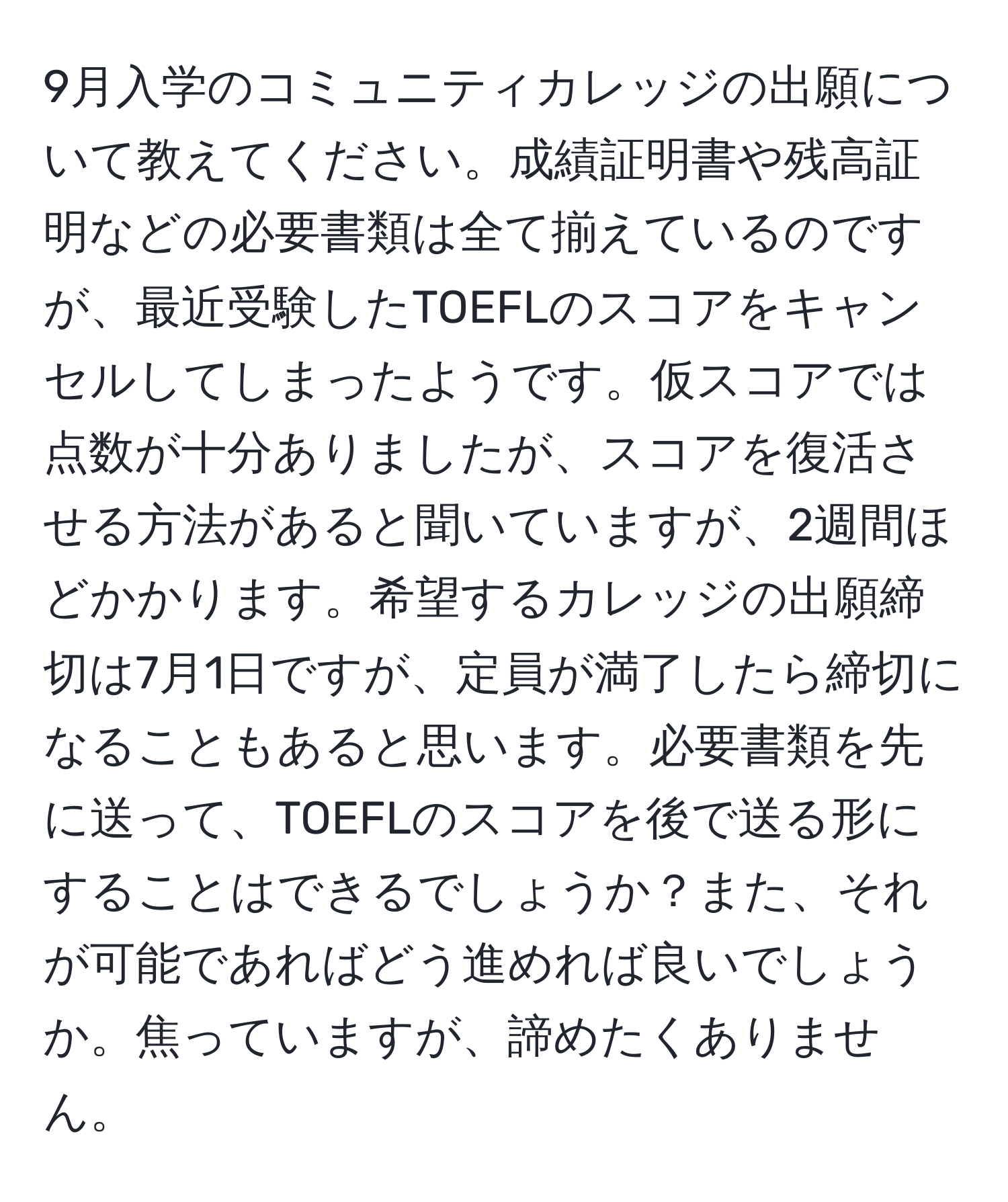 9月入学のコミュニティカレッジの出願について教えてください。成績証明書や残高証明などの必要書類は全て揃えているのですが、最近受験したTOEFLのスコアをキャンセルしてしまったようです。仮スコアでは点数が十分ありましたが、スコアを復活させる方法があると聞いていますが、2週間ほどかかります。希望するカレッジの出願締切は7月1日ですが、定員が満了したら締切になることもあると思います。必要書類を先に送って、TOEFLのスコアを後で送る形にすることはできるでしょうか？また、それが可能であればどう進めれば良いでしょうか。焦っていますが、諦めたくありません。