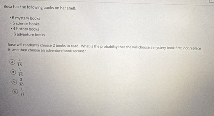 Rosa has the following books on her shelf.
6 mystery books
5 science books
4 history books
3 adventure books
Rose will randomly choose 2 books to read. What is the probability that she will choose a mystery book first, not replace
It, and then choose an adventure book second?
A  1/18 
B  1/16 
C  3/80 
D  1/17 