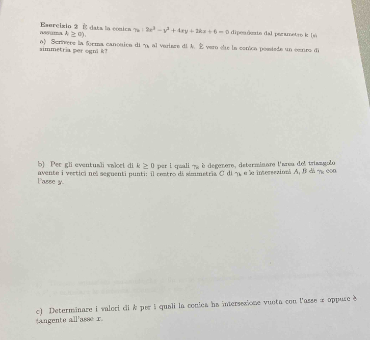 É data la conica 
assuma k≥ 0). gamma _k:2x^2-y^2+4xy+2kx+6=0 dipendente dal parametro k (si 
a) Scrivere la forma canonica di 7k al variare di k. È vero che la conica possiede un centro di 
simmetria per ogni k? 
b) Per gli eventuali valori di k≥ 0 per i quali γ è degenere, determinare l'area del triangolo 
avente i vertici nei seguenti punti: il centro di simmetria C di γ e le intersezioni A, B di γ con 
l'asse y. 
c) Determinare i valori di k per i quali la conica ha intersezione vuota con l’asse x oppure è 
tangente all'asse x.