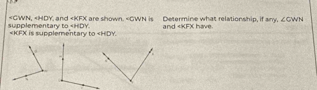 , and are shown. ∠ CWN is Determine what relationship, if any, ∠ GWN
supplementary to . and ∠ KFX have.
is supplementary to ∠ HDY.