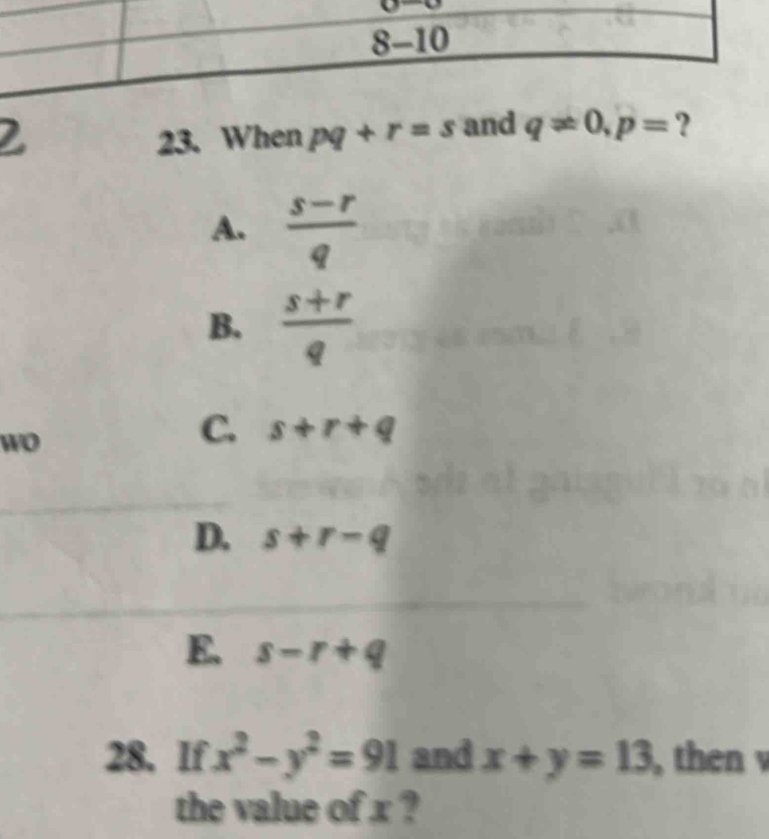 2
23. When pq+r=s q!= 0, p=
A.  (s-r)/q 
B.  (s+r)/q 
wo
C. s+r+q
D. s+r-q
E. s-r+q
28. If x^2-y^2=91 and x+y=13 , then 
the value of x ?