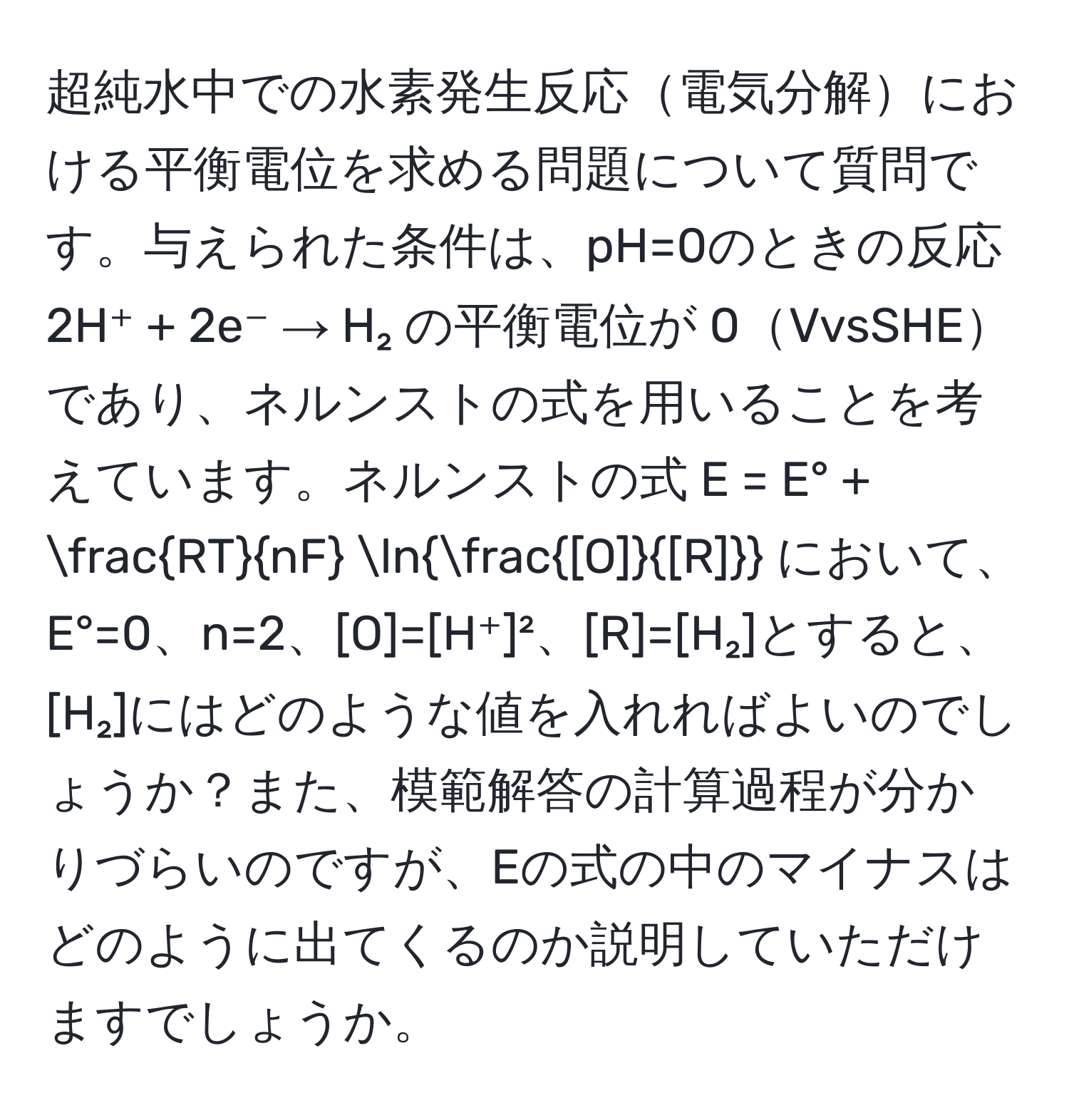 超純水中での水素発生反応電気分解における平衡電位を求める問題について質問です。与えられた条件は、pH=0のときの反応 2H⁺ + 2e⁻ → H₂ の平衡電位が 0VvsSHEであり、ネルンストの式を用いることを考えています。ネルンストの式 E = E° +  RT/nF  ln [O]/[R]  において、E°=0、n=2、[O]=[H⁺]²、[R]=[H₂]とすると、[H₂]にはどのような値を入れればよいのでしょうか？また、模範解答の計算過程が分かりづらいのですが、Eの式の中のマイナスはどのように出てくるのか説明していただけますでしょうか。