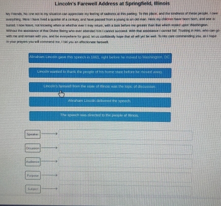 Lincoln's Farewell Address at Springfield, Illinois 
My Friends. No one not in my situation can apprectate my feeling of sadness at this parting. To this place, and the kndness of these people, I owe 
evelything. Here I have lived a quarter of a century, and have passed from a young to an old man. Here my childres have heen bor, and one is 
burled. I now leave, not knowing when or whether ever I aay returs, with a task before me greaser than that which resled upen Washington. 
Without the assistance of that Divine Being who ever attended him I cannot succeed. With that assistance I cannot fail. Trusling in Him, who can go 
with me and remain with you, and be everywhere for good, let us confidently hope that all wil yet be well. To His care commending you, as I hope 
in your prayers you will commend me, I bid you an aflectionale farewell 
Abraham Lincoin gave this speech in 1861, right before he moved to Wishvigton, DC 
Lincoln wanted to thank the people of his home stue before he moved mway 
L incoln's farewelt from the state of Enois was the topic of ciscussion. 
Abraham Lincoln dedivered the speech. 
The speech was directed to the people of Illinois. 
Speaker 
Occasi0 
Audience 
Parposs 
Sabjert