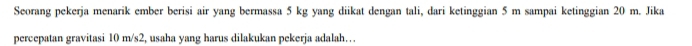 Seorang pekerja menarik ember berisi air yang bermassa 5 kg yang diikat dengan tali, dari ketinggian 5 m sampai ketinggian 20 m. Jika 
percepatan gravitasi 10 m/s2, usaha yang harus dilakukan pekerja adalah…