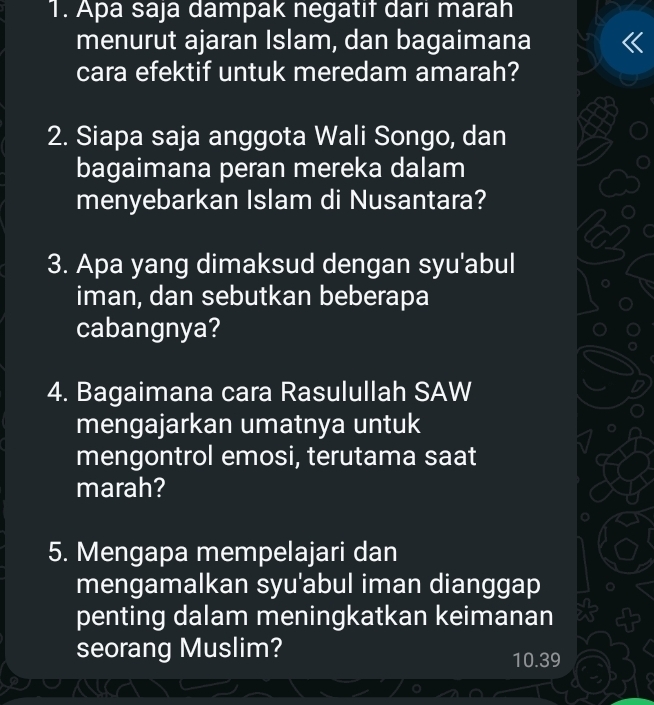 Apa saja dampak negatif dari marah 
menurut ajaran Islam, dan bagaimana 
cara efektif untuk meredam amarah? 
2. Siapa saja anggota Wali Songo, dan 
bagaimana peran mereka dalam 
menyebarkan Islam di Nusantara? 
3. Apa yang dimaksud dengan syu'abul 
iman, dan sebutkan beberapa 
cabangnya? 
4. Bagaimana cara Rasulullah SAW 
mengajarkan umatnya untuk 
mengontrol emosi, terutama saat 
marah? 
5. Mengapa mempelajari dan 
mengamalkan syu'abul iman dianggap 
penting dalam meningkatkan keimanan 
seorang Muslim?
10.39