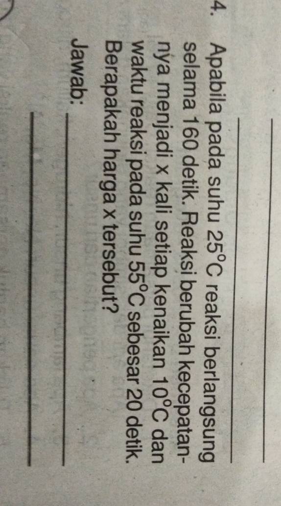 Apabila pada suhu 25°C reaksi berlangsung 
selama 160 detik. Reaksi berubah kecepatan- 
nya menjadi x kali setiap kenaikan 10°C dan 
waktu reaksi pada suhu 55°C sebesar 20 detik. 
Berapakah harga x tersebut? 
_ 
Jawab: 
_