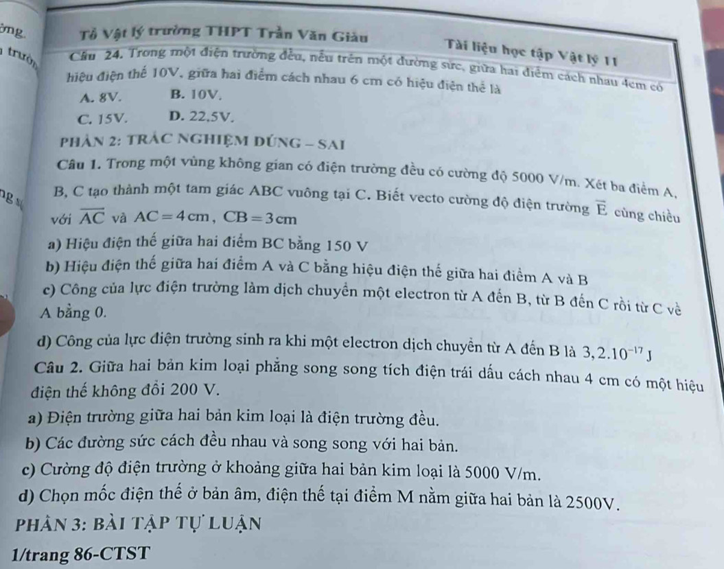 ng Tỷ Vật lý trường THPT Trần Văn Giàu
Tài liệu học tập Vật lý 11
trườn
Cầu 24. Trong một điện trường đều, nều trên một đường sức, giữa hai điểm cách nhau 4cm có
điệu điện thế 10V, giữa hai điểm cách nhau 6 cm có hiệu điện thể là
A. 8V. B. 10V.
C. 15V. D. 22.5V.
PhảN 2: TRÁC NGHIệM DÚNG - SAI
Câu 1. Trong một vùng không gian có điện trường đều có cường độ 5000 V/m. Xét ba điểm A,
g   
B, C tạo thành một tam giác ABC vuông tại C. Biết vecto cường độ điện trường overline E cùng chiều
với overline AC và AC=4cm,CB=3cm
a) Hiệu điện thế giữa hai điểm BC bằng 150 V
b) Hiệu điện thế giữa hai điểm A và C bằng hiệu điện thế giữa hai điểm A và B
c) Công của lực điện trường làm dịch chuyền một electron từ A đến B, từ B đến C rồi từ C về
A bằng 0.
d) Công của lực điện trường sinh ra khi một electron dịch chuyền từ A đến B là 3,2.10^(-17)J
Câu 2. Giữa hai bản kim loại phẳng song song tích điện trái dấu cách nhau 4 cm có một hiệu
điện thế không đổi 200 V.
a) Điện trường giữa hai bản kim loại là điện trường đều.
b) Các đường sức cách đều nhau và song song với hai bản.
c) Cường độ điện trường ở khoảng giữa hai bản kim loại là 5000 V/m.
d) Chọn mốc điện thế ở bản âm, điện thế tại điểm M nằm giữa hai bản là 2500V.
phân 3: bài tập tự luận
1/trang 86-CTST