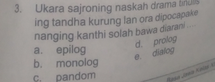 Ukara sajroning naskah drama tinulls
ing tandha kurung lan ora dipocapake
nanging kanthi solah bawa diarani ....
d. prolog
a. epilog
e. dialog
b. monolog
c. pandom
Basa Jawa Kelas X