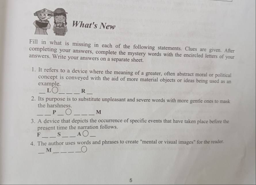 What's New 
Fill in what is missing in each of the following statements. Clues are given. After 
completing your answers, complete the mystery words with the encircled letters of your 
answers. Write your answers on a separate sheet. 
1. It refers to a device where the meaning of a greater, often abstract moral or political 
concept is conveyed with the aid of more material objects or ideas being used as an 
example. 
_L○_ R_ 
2. Its purpose is to substitute unpleasant and severe words with more gentle ones to mask 
the harshness. 
_ 
_ 
P 
_ 
M 
3. A device that depicts the occurrence of specific events that have taken place before the 
present time the narration follows. 
_ 
F s_ A ○_ 
4. The author uses words and phrases to create "mental or visual images" for the reader. 
_ 
_M 
5