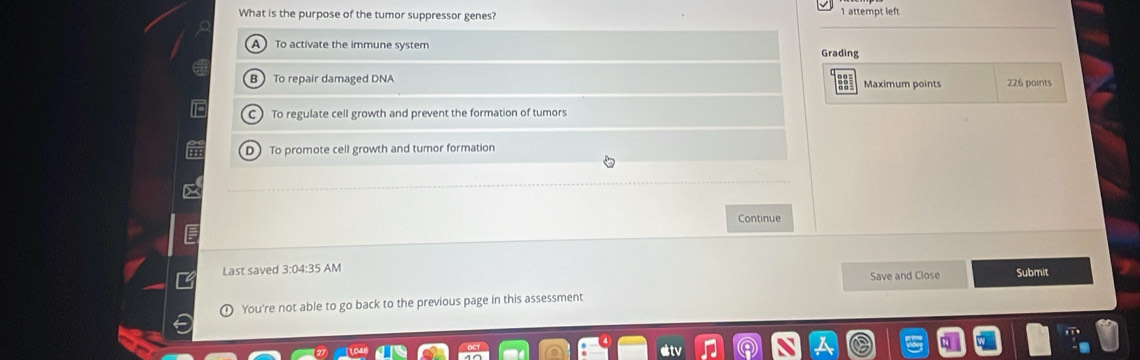 What is the purpose of the tumor suppressor genes? 1 attempt left
A To activate the immune system Grading
R To repair damaged DNA Maximum points 226 points
To regulate cell growth and prevent the formation of tumors
D To promote cell growth and tumor formation
Continue
Last saved 3:04:35 AM Submit
Save and Close
You're not able to go back to the previous page in this assessment
eltv