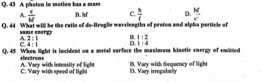 A photon in motion has a mass
A.  c/hf  B. hf C.  h/f  D.  hf/e^2 
Q. 44 What will be the ratio of de-Broglie wavelengths of proton and alpha particle of
same energy
A. 2:1
B. 1:2
D.
C. 4:1 1:4
Q. 45 When light is incident on a metal surface the maximum kinetic energy of emitted
electrons
A. Vary with intensity of light B. Vary with frequency of light
C. Vary with speed of light D. Vary irregularly