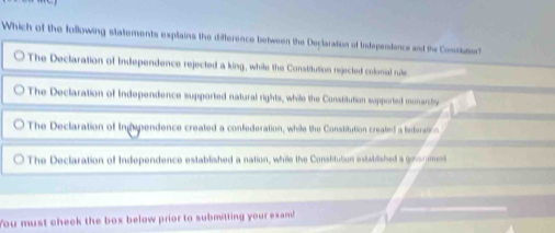 Which of the following statements explains the difference between the Declaration of Independence and the Contiue
The Declaration of Independence rejected a king, while the Constitution rejected colomal rule
The Declaration of Independence supported natural rights, while the Constitution supported monarchy
The Declaration of Ingependence created a confederation, while the Constitution created a fedaration
The Declaration of Independence established a nation, while the Constitution established a ginerment
You must check the box below prior to submitting your exam!