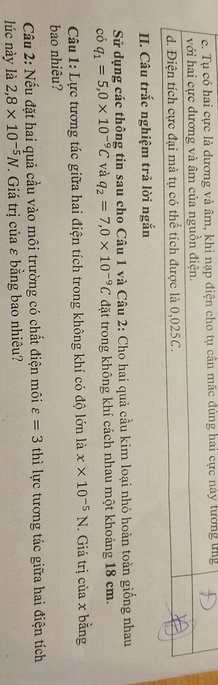c. Tụ có hai cực là dương và âm, khi nạp điện cho tụ cần mắc đúng hai cực này tương ứng
với hai cực dương và âm của nguồn điện.
d. Điện tích cực đại mà tụ có thể tích được là 0,025C.
II. Câu trắc nghiệm trả lời ngắn
Sử dụng các thông tin sau cho Câu 1 và Câu 2: Cho hai quả cầu kim loại nhỏ hoàn toàn giống nhau
C 6 q_1=5, 0* 10^(-9)C và q_2=7, 0* 10^(-9)C đặt trong không khí cách nhau một khoảng 18 cm.
Câu 1: Lực tương tác giữa hai điện tích trong không khí có độ lớn là x* 10^(-5)N. Giá trị của x bằng
bao nhiêu?
Câu 2: Nếu đặt hai quả cầu vào môi trường có chất điện môi varepsilon =3 thì lực tương tác giữa hai điện tích
lúc này là 2,8* 10^(-5)N. Giá trị của ε bằng bao nhiêu?