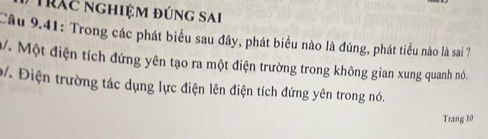 Trác nghiệm đúng sai 
Câu 9.41: Trong các phát biểu sau đây, phát biểu nào là đúng, phát tiểu nào là sai ? 
M/. Một điện tích đứng yên tạo ra một điện trường trong không gian xung quanh nó. 
b. Điện trường tác dụng lực điện lên điện tích đứng yên trong nó. 
Trang 10