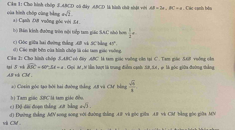 Cho hình chóp S. ABCD có đáy ABCD là hình chữ nhật với AB=2a, BC=a. Các cạnh bên 
của hình chóp cùng bằng asqrt(2). 
a) Cạnh DB vuông góc với SA . 
b) Bán kính đường tròn nội tiếp tam giác SAC nhỏ hơn  1/2 a. 
c) Góc giữa hai đường thẳng AB và SC bằng 45°. 
d) Các mặt bên của hình chóp là các tam giác vuông. 
Câu 2: Cho hình chóp S. ABC có đáy ABC là tam giác vuông cân tại C. Tam giác SAB vuông cân 
tại S và widehat BSC=60°; SA=a. Gọi M, N lần lượt là trung điểm cạnh SB, SA , φ là góc giữa đường thẳng
AB và CM. 
a) Cosin góc tạo bởi hai đường thẳng AB và CM bằng  sqrt(6)/8 . 
b) Tam giác SBC là tam giác đều. 
c) Độ dài đoạn thẳng AB bằng asqrt(3). 
d) Đường thẳng MN song song với đường thẳng AB và góc giữa AB và CM bằng góc giữa MN
và CM.