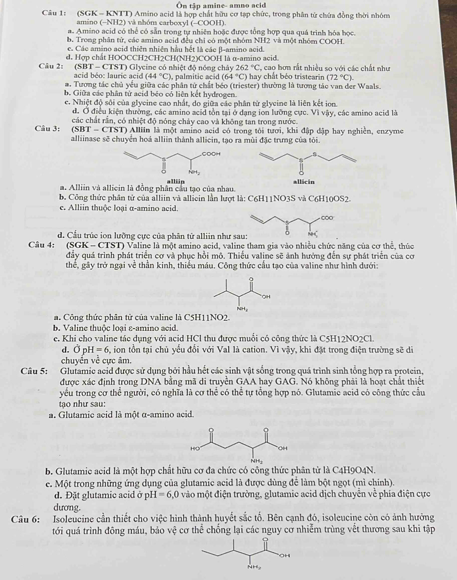 Ôn tập amine- amno acid
Câu 1: (SGK  - KNTT) Amino acid là hợp chất hữu cơ tạp chức, trong phân tử chứa đồng thời nhóm
amino (-NH2) và nhóm carboxyl (-COOH).
a. Amino acid có thể có sẵn trong tự nhiên hoặc được tổng hợp qua quá trình hóa học.
b. Trong phân từ, các amino acid đều chỉ có một nhóm NH2 và một nhóm COOH.
c. Các amino acid thiên nhiên hầu hết là các β-amino acid.
d. Hợp chất HOOCCH2CH2CH(NH2)COOH là α-amino acid.
Câu 2: (SBT-C (TST) Glycine có nhiệt độ nóng chảy 262°C , cao hơn rất nhiều so với các chất như
acid béo: lauric acid (44°C) , palmitic acid (64°C) hay chất béo tristearin (72°C).
a. Tương tác chủ yểu giữa các phân tử chất béo (triester) thường là tương tác van der Waals.
b. Giữa các phân tử acid béo có liên kết hydrogen.
c. Nhiệt độ sôi của glycine cao nhất, do giữa các phân tử glycine là liên kết ion.
d. Ở điều kiện thường, các amino acid tồn tại ở dạng ion lưỡng cực. Vì vậy, các amino acid là
các chất rắn, có nhiệt độ nóng chảy cao và không tan trong nước.
Câu 3:  (SBT - CTST) Alliin là một amino acid có trong tôi tươi, khi đập dập hay nghiền, enzyme
alliinase sẽ chuyển hoá alliin thành allicin, tạo ra mùi đặc trưng của tỏi.
alliip
a. Alliin và allicin là đồng phân cầu tạo của nhau.
b. Công thức phân tử của alliin và allicin lần lượt là: C6H11NO3S và C6H10OS2.
c. Alliin thuộc loại α-amino acid.
d. Cấu trúc ion lưỡng cực của phân tử alliin như s
Câu 4: (SGK - CTST) Valine là một amino acid, valine tham gia vào nhiều chức năng của cơ thể, thúc
đầy quá trình phát triển cơ và phục hồi mô. Thiếu valine sẽ ảnh hưởng đến sự phát triển của cơ
thể, gây trở ngại về thần kinh, thiếu máu. Công thức cầu tạo của valine như hình dưới:
a. Công thức phân tử của valine là C5H11NO2.
b. Valine thuộc loại ε-amino acid.
c. Khi cho valine tác dụng với acid HCl thu được muối có công thức là C5H12NO2Cl.
d. Ở pH =6 5, ion tồn tại chủ yếu đối với Val là cation. Vì vậy, khi đặt trong điện trường sẽ di
chuyển về cực âm.
Câu 5: Glutamic acid được sử dụng bởi hầu hết các sinh vật sống trong quá trình sinh tổng hợp ra protein,
được xác định trong DNA bằng mã di truyền GAA hay GAG. Nó không phải là hoạt chất thiết
yếu trong cơ thể người, có nghĩa là cơ thể có thể tự tổng hợp nó. Glutamic acid có công thức cấu
tạo như sau:
a. Glutamic acid là một α-amino acid.
B. Glutamic acid là một hợp chất hữu cơ đa chức có công thức phân tử là C4H9O4N.
c. Một trong những ứng dụng của glutamic acid là được dùng để làm bột ngọt (mì chính).
d. Đặt glutamic acid ở p H=6,0 vào một điện trường, glutamic acid dịch chuyển về phía điện cực
dương.
Câu 6: Isoleucine cần thiết cho việc hình thành huyết sắc tố. Bên cạnh đó, isoleucine còn có ảnh hưởng
tới quá trình đông máu, bảo vệ cơ thể chống lại các nguy cơ nhiễm trùng vết thương sau khi tập