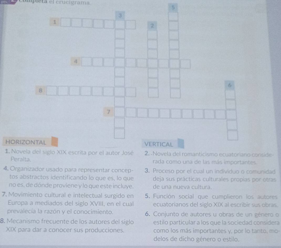 compieta el crucigrama. 
5 
HOR 
1. Nl siglo XIX escrita por el autor José 2. Novela del romanticismo ecuatoriano conside- 
Peralta. rada como una de las más importantes. 
4. Organizador usado para representar concep - 3. Proceso por el cual un individuo o comunidad 
tos abstractos identificando lo que es, lo que deja sus prácticas culturales propias por otras 
no es, de dónde proviene y lo que este incluye. de una nueva cultura. 
7. Movimiento cultural e intelectual surgido en 5. Función social que cumplieron los autores 
Europa a mediados del siglo XVIII, en el cual ecuatorianos del siglo XIX al escribir sus obras. 
prevalecía la razón y el conocimiento. 6. Conjunto de autores u obras de un género o 
8. Mecanismo frecuente de los autores del siglo estilo particular a los que la sociedad considera 
XIX para dar a conocer sus producciones. como los más importantes y, por lo tanto, mo- 
delos de dicho género o estilo.