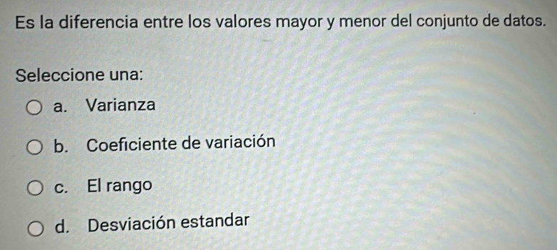 Es la diferencia entre los valores mayor y menor del conjunto de datos.
Seleccione una:
a. Varianza
b. Coeficiente de variación
c. El rango
d. Desviación estandar