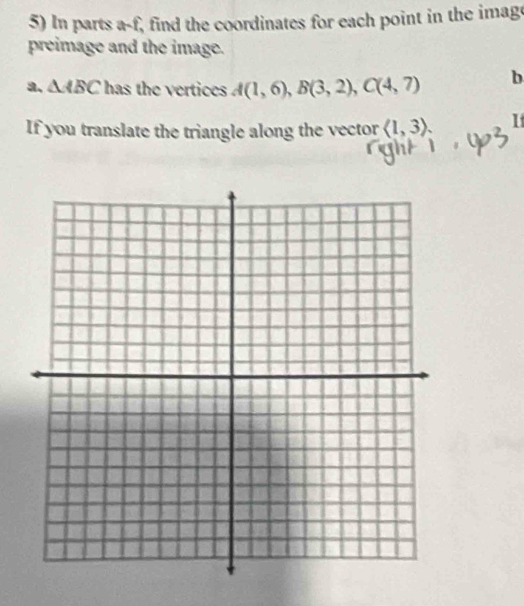 In parts a-f, find the coordinates for each point in the imag 
preimage and the image. 
a. △ ABC has the vertices A(1,6), B(3,2), C(4,7)
b
If you translate the triangle along the vector langle 1,3rangle
1