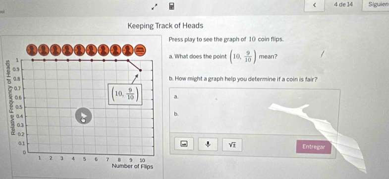 < 4 de 14 Siguien
a
Keeping Track of Heads
Press play to see the graph of 10 coin flips.
a
Q Q a a
、
a. What does the point (10, 9/10 ) mean?
0.9
0.8 b. How might a graph help you determine if a coin is fair?
0.7
(10, 9/10 )
0.6 a.
0.5
0.4 5
b.
0.3
0.2
0.1
sqrt(± ) Entregar
。
1 2 3 4 5 6 7 8 9 10
Number of Flips