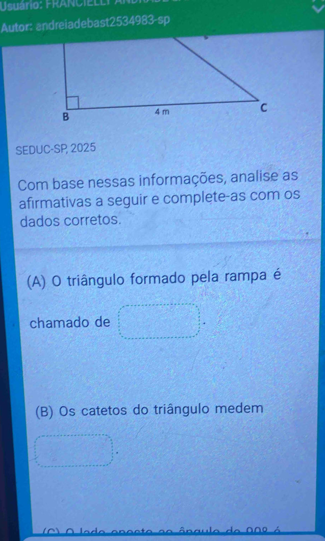 Usuário: FRANCIELLY A 
Autor: andreiadebast2534983-sp 
SEDUC-SP 2025 
Com base nessas informações, analise as 
afirmativas a seguir e complete-as com os 
dados corretos. 
(A) O triângulo formado pela rampa é 
chamado de 
(B) Os catetos do triângulo medem