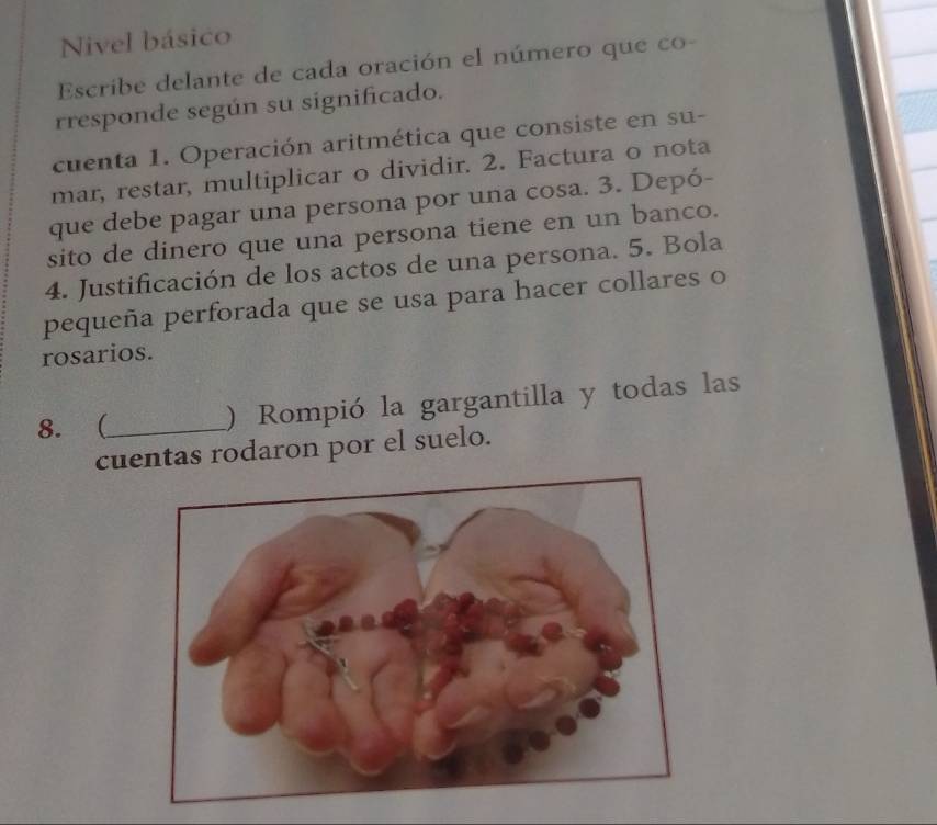 Nivel básico 
Escribe delante de cada oración el número que co- 
rresponde según su significado. 
cuenta 1. Operación aritmética que consiste en su- 
mar, restar, multiplicar o dividir. 2. Factura o nota 
que debe pagar una persona por una cosa. 3. Depó- 
sito de dinero que una persona tiene en un banco. 
4. Justificación de los actos de una persona. 5. Bola 
pequeña perforada que se usa para hacer collares o 
rosarios. 
8. (_ ) Rompió la gargantilla y todas las 
cuentas rodaron por el suelo.