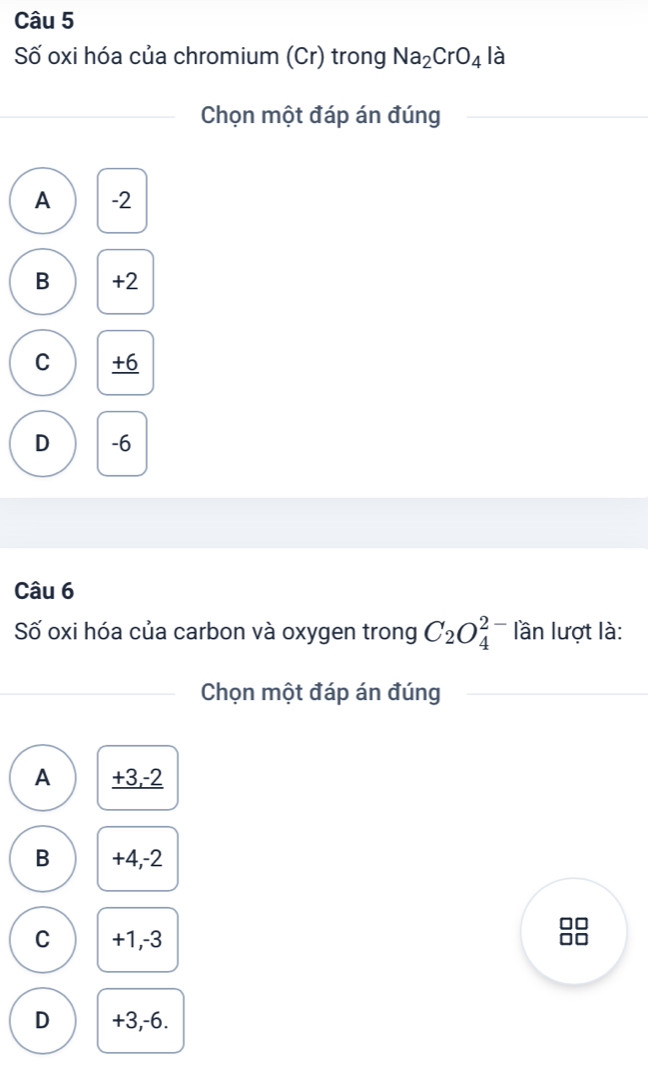 Số oxi hóa của chromium (Cr) trong Na_2CrO_4 là
Chọn một đáp án đúng
A -2
B +2
C +6
D -6
Câu 6
Số oxi hóa của carbon và oxygen trong C_2O_4^(2-) lần lượt là:
Chọn một đáp án đúng
A +3, -2
B +4, -2
C +1, -3
D +3, -6.