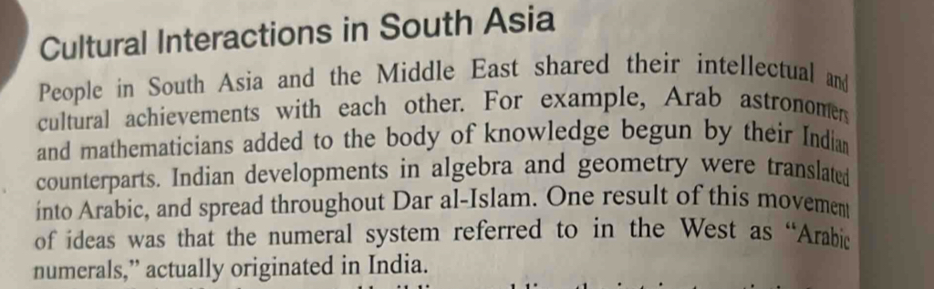 Cultural Interactions in South Asia 
People in South Asia and the Middle East shared their intellectual and 
cultural achievements with each other. For example, Arab astronomen 
and mathematicians added to the body of knowledge begun by their Indian 
counterparts. Indian developments in algebra and geometry were translated 
into Arabic, and spread throughout Dar al-Islam. One result of this movement 
of ideas was that the numeral system referred to in the West as “Arabic 
numerals,” actually originated in India.