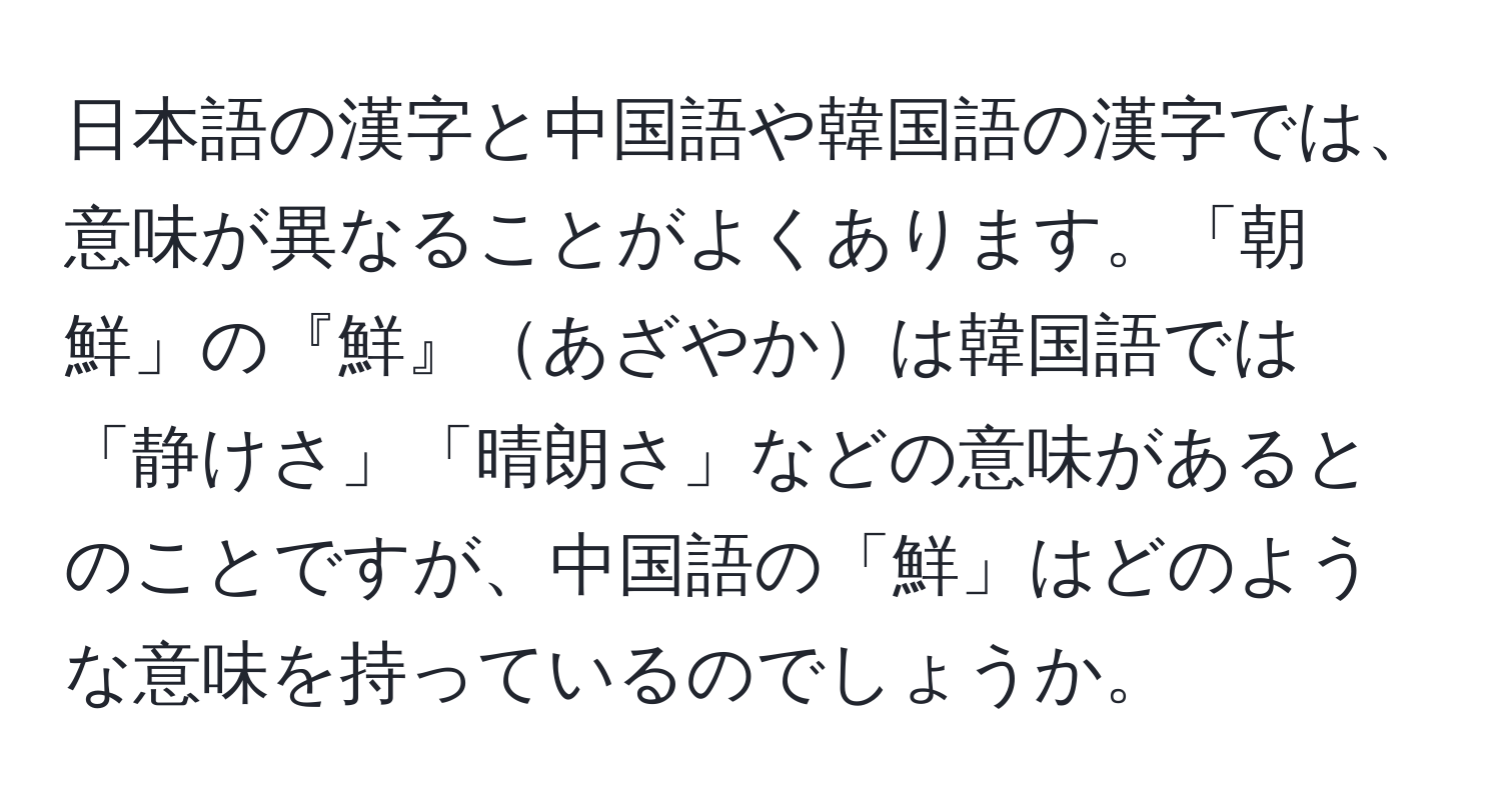 日本語の漢字と中国語や韓国語の漢字では、意味が異なることがよくあります。「朝鮮」の『鮮』あざやかは韓国語では「静けさ」「晴朗さ」などの意味があるとのことですが、中国語の「鮮」はどのような意味を持っているのでしょうか。