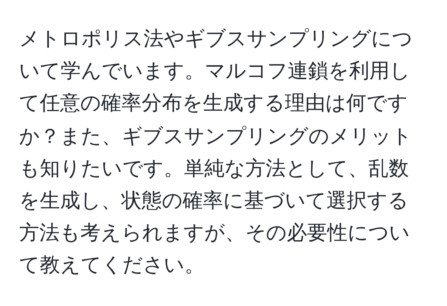 メトロポリス法やギブスサンプリングについて学んでいます。マルコフ連鎖を利用して任意の確率分布を生成する理由は何ですか？また、ギブスサンプリングのメリットも知りたいです。単純な方法として、乱数を生成し、状態の確率に基づいて選択する方法も考えられますが、その必要性について教えてください。