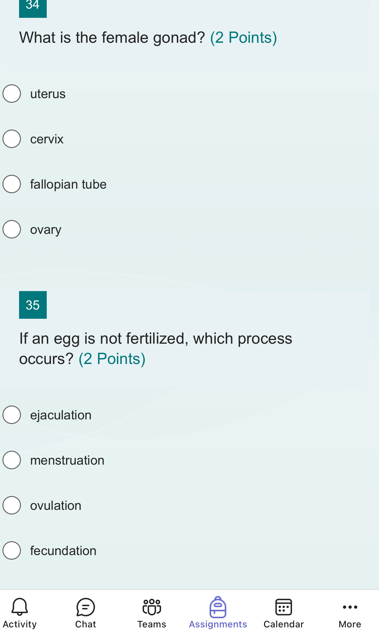 What is the female gonad? (2 Points)
uterus
cervix
fallopian tube
ovary
35
If an egg is not fertilized, which process
occurs? (2 Points)
ejaculation
menstruation
ovulation
fecundation
Activity Chat Teams Assignments Calendar More