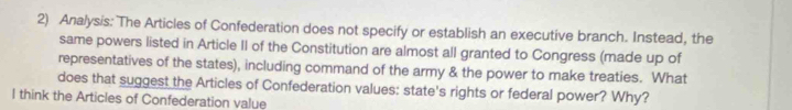 Analysis: The Articles of Confederation does not specify or establish an executive branch. Instead, the 
same powers listed in Article II of the Constitution are almost all granted to Congress (made up of 
representatives of the states), including command of the army & the power to make treaties. What 
does that suggest the Articles of Confederation values: state's rights or federal power? Why? 
I think the Articles of Confederation value