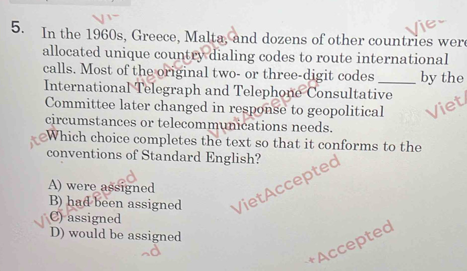 In the 1960s, Greece, Malta, and dozens of other countries wer
allocated unique country dialing codes to route international
calls. Most of the original two- or three-digit codes _by the
International Telegraph and Telephone Consultative
Committee later changed in response to geopolitical
circumstances or telecommunications needs.
Which choice completes the text so that it conforms to the
conventions of Standard English?
A) were assigned
B) had been assigned VietAccepted
C) assigned
D) would be assigned
+Accepted