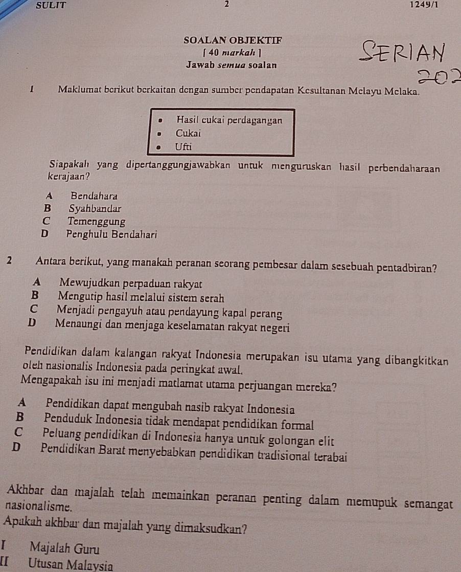 SULIT 2 1249/1
SOALAN OBJEKTIF
[ 40 markah ]
Jawab semua soalan
I Maklumat berikut berkaitan dengan sumber pendapatan Kesultanan Mclayu Melaka.
Hasil cukai perdagangan
Cukai
Ufti
Siapakah yang dipertanggungjawabkan untuk menguruskan hasil perbendaharaan
kerajaan?
A Bendahara
B Syahbandar
C Temenggung
D Penghulu Bendahari
2 Antara berikut, yang manakah peranan seorang pembesar dalam sesebuah pentadbiran?
A Mewujudkan perpaduan rakyat
B Mengutip hasil melalui sistem serah
C Menjadi pengayuh atau pendayung kapal perang
D Menaungi dan menjaga keselamatan rakyat negeri
Pendidikan dalam kalangan rakyat Indonesia merupakan isu utama yang dibangkitkan
oleh nasionalis Indonesia pada peringkat awal.
Mengapakah isu ini menjadi matlamat utama perjuangan mereka?
A Pendidikan dapat mengubah nasib rakyat Indonesia
B Penduduk Indonesia tidak mendapat pendidikan formal
C Peluang pendidikan di Indonesia hanya untuk golongan elit
D Pendidikan Barat menyebabkan pendidikan tradisional terabai
Akhbar dan majalah telah memainkan peranan penting dalam memupuk semangat
nasionalisme.
Apakah akhbar dan majalah yang dimaksudkan?
I Majalah Guru
II Utusan Malaysia