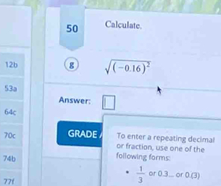 Calculate.
12b 8 sqrt((-0.16)^2)
53a
Answer: □
64c
70c GRADE To enter a repeating decimal 
or fraction, use one of the
74b
following forms:
77f
 1/3  or 0.3;.. or 0.(3)