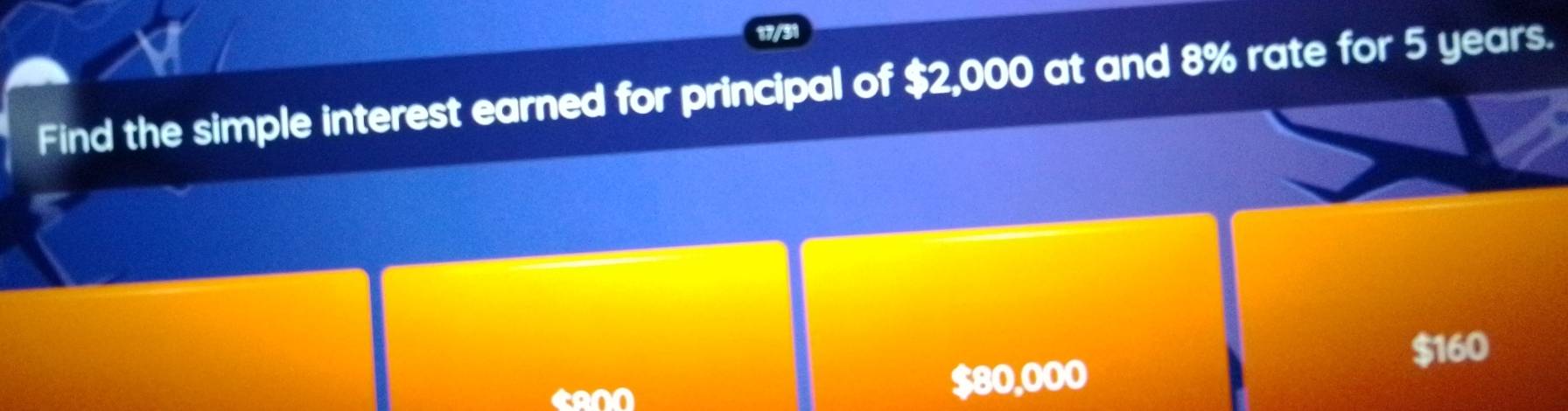 17/31 
Find the simple interest earned for principal of $2,000 at and 8% rate for 5 years.
$160
$80,000 I