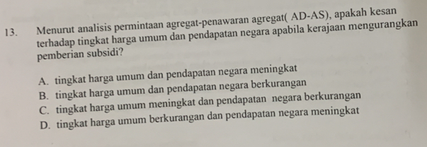 Menurut analisis permintaan agregat-penawaran agregat( AD-AS), apakah kesan
terhadap tingkat harga umum dan pendapatan negara apabila kerajaan mengurangkan
pemberian subsidi?
A. tingkat harga umum dan pendapatan negara meningkat
B. tingkat harga umum dan pendapatan negara berkurangan
C. tingkat harga umum meningkat dan pendapatan negara berkurangan
D. tingkat harga umum berkurangan dan pendapatan negara meningkat